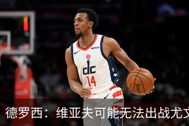 德罗西：维亚夫可能无法出战尤文；为自己与球迷的冲突道歉